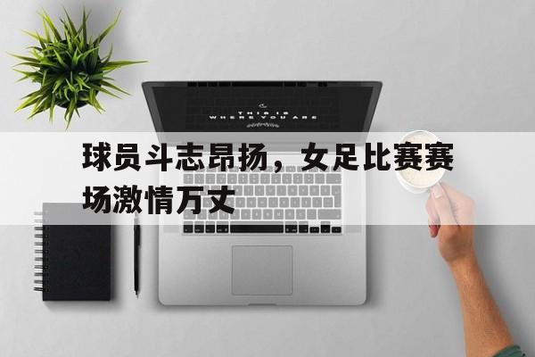 球员斗志昂扬，女足比赛赛场激情万丈的简单介绍